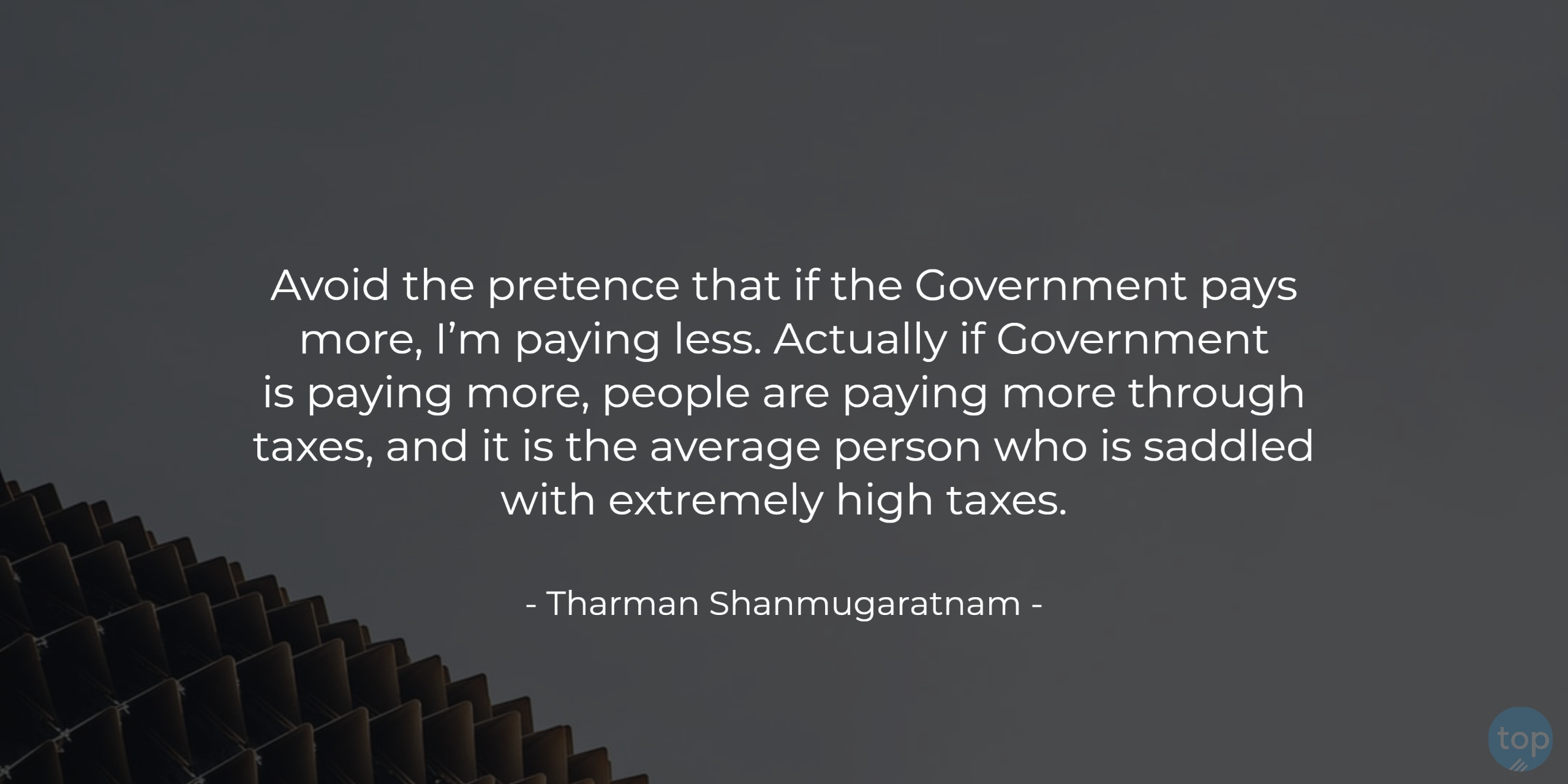 Avoid the pretence that if the Government pays more, I’m paying less. Actually if Government is paying more, people are paying more through taxes, and it is the average person who is saddled with extremely high taxes. - Tharman Shanmugaratnam   quote