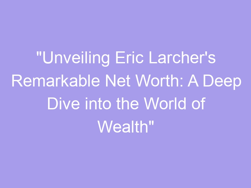 "Unveiling Eric Larcher's Remarkable Net Worth A Deep Dive into the