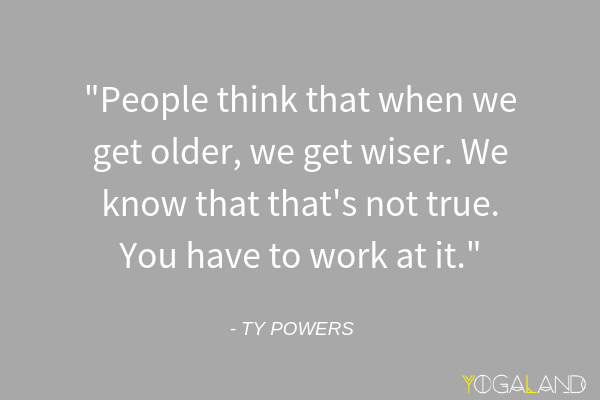 Ty Powers quote saying "People think that when we get older, we get wiser. We know that that's not true. You have to work at it."
