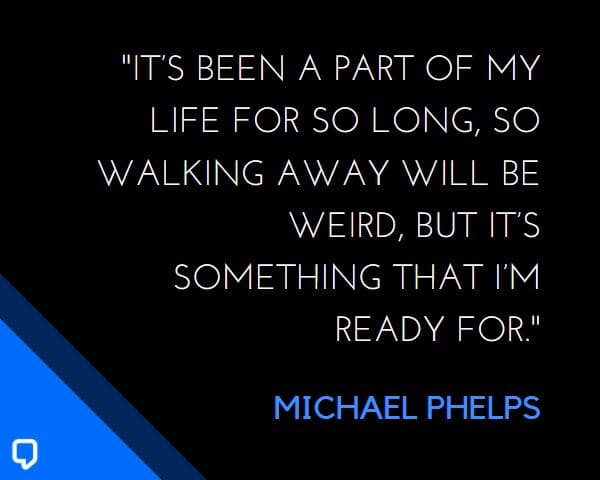 michael phelps quotes: It’s been a part of my life for so long, so walking away will be weird, but it’s something that I’m ready for.