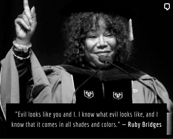 a quote from ruby bridges: Evil looks like you and I. I know what evil looks like, and I know that it comes in all shades and colors.
