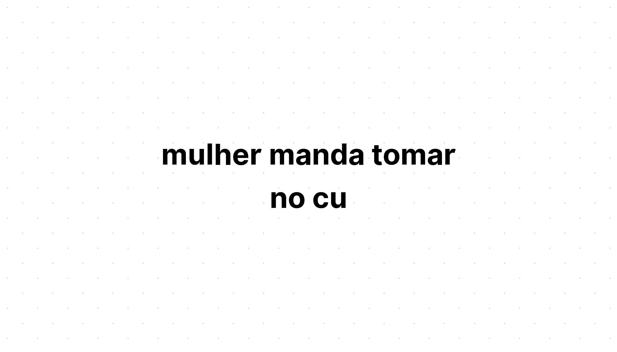 mulher manda tomar no cu - Sobre a Vida